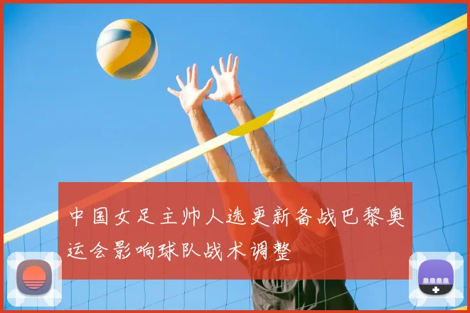 中国女足主帅人选更新备战巴黎奥运会影响球队战术调整