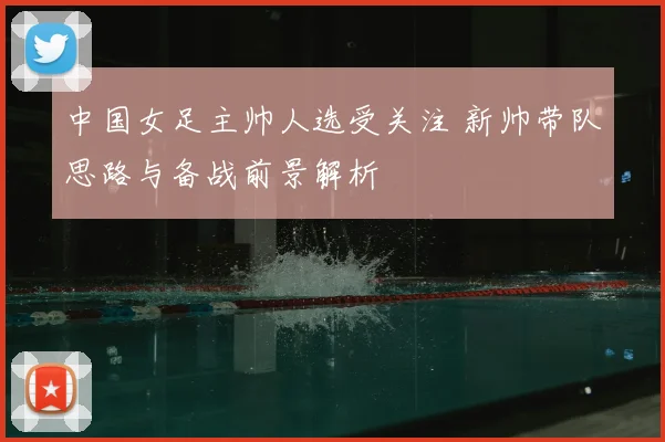 中国女足主帅人选受关注 新帅带队思路与备战前景解析