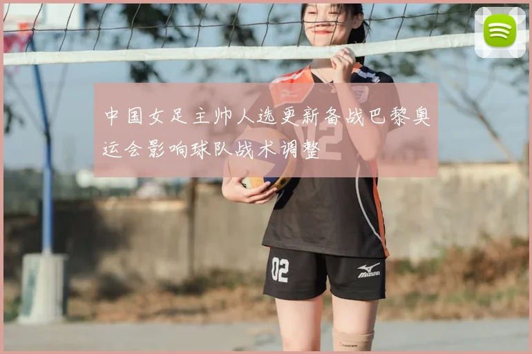 中国女足主帅人选更新备战巴黎奥运会影响球队战术调整