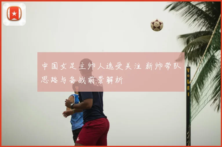中国女足主帅人选受关注 新帅带队思路与备战前景解析